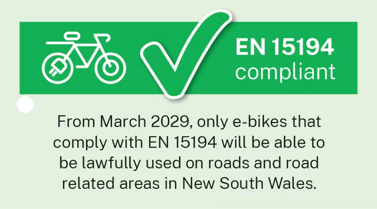 EN 15194 compliant. From March 2029, only e-bikes that comply with EN 15194 will be able to be lawfully used on roads and road related areas in New South Wales.
